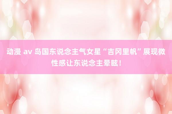 动漫 av 岛国东说念主气女星“吉冈里帆”展现微性感让东说念主晕眩!