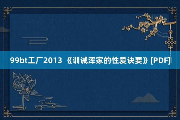 99bt工厂2013 《训诫浑家的性爱诀要》[PDF]