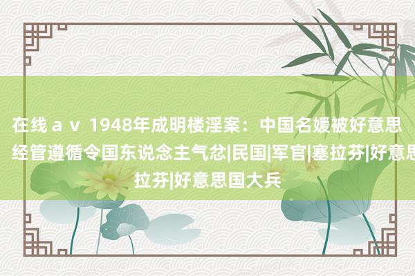 在线ａｖ 1948年成明楼淫案：中国名媛被好意思军侮辱，经管遵循令国东说念主气忿|民国|军官|塞拉芬|好意思国大兵