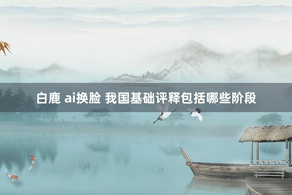 白鹿 ai换脸 我国基础评释包括哪些阶段
