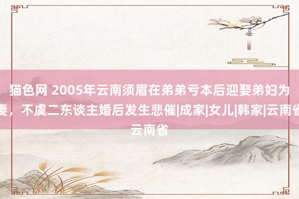 猫色网 2005年云南须眉在弟弟亏本后迎娶弟妇为妻，不虞二东谈主婚后发生悲催|成家|女儿|韩家|云南省