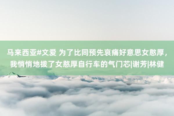 马来西亚#文爱 为了比同预先哀痛好意思女憨厚，我悄悄地拔了女憨厚自行车的气门芯|谢芳|林健