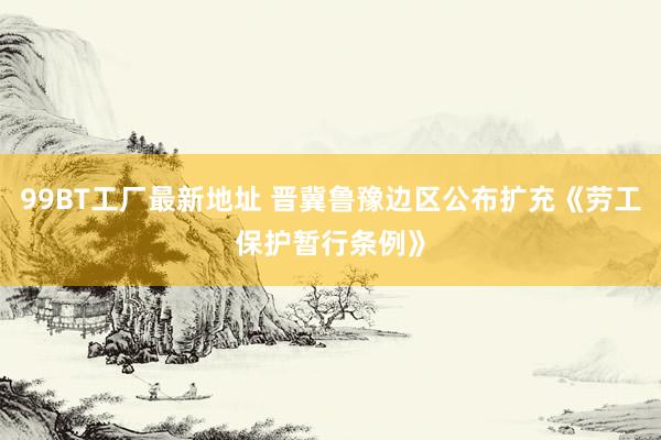 99BT工厂最新地址 晋冀鲁豫边区公布扩充《劳工保护暂行条例》