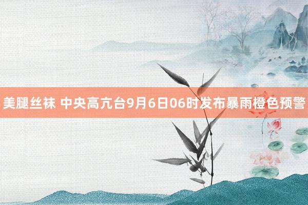 美腿丝袜 中央高亢台9月6日06时发布暴雨橙色预警