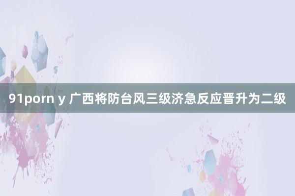 91porn y 广西将防台风三级济急反应晋升为二级