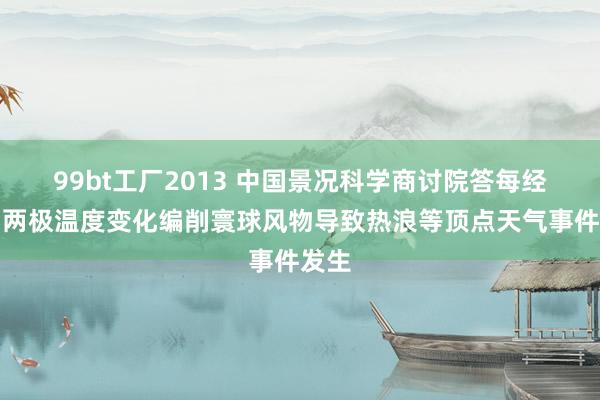 99bt工厂2013 中国景况科学商讨院答每经问：两极温度变化编削寰球风物导致热浪等顶点天气事件发生