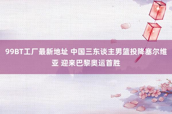 99BT工厂最新地址 中国三东谈主男篮投降塞尔维亚 迎来巴黎奥运首胜