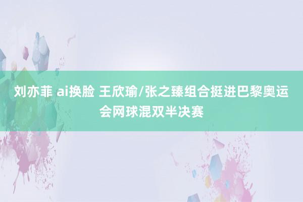 刘亦菲 ai换脸 王欣瑜/张之臻组合挺进巴黎奥运会网球混双半决赛