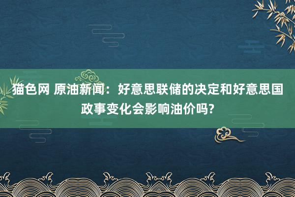 猫色网 原油新闻：好意思联储的决定和好意思国政事变化会影响油价吗?