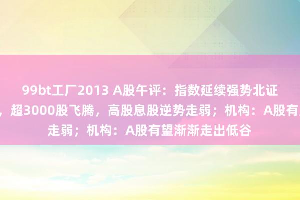 99bt工厂2013 A股午评：指数延续强势北证50一度涨超5%，超3000股飞腾，高股息股逆势走弱；机构：A股有望渐渐走出低谷