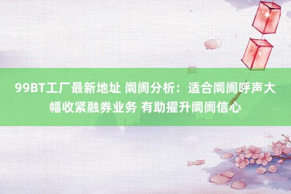 99BT工厂最新地址 阛阓分析：适合阛阓呼声大幅收紧融券业务 有助擢升阛阓信心