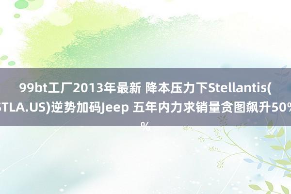 99bt工厂2013年最新 降本压力下Stellantis(STLA.US)逆势加码Jeep 五年内力求销量贪图飙升50%
