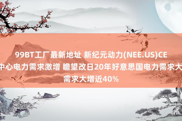 99BT工厂最新地址 新纪元动力(NEE.US)CEO：数据中心电力需求激增 瞻望改日20年好意思国电力需求大增近40%