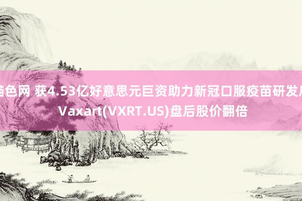猫色网 获4.53亿好意思元巨资助力新冠口服疫苗研发后 Vaxart(VXRT.US)盘后股价翻倍