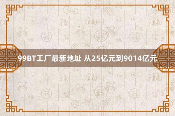 99BT工厂最新地址 从25亿元到9014亿元