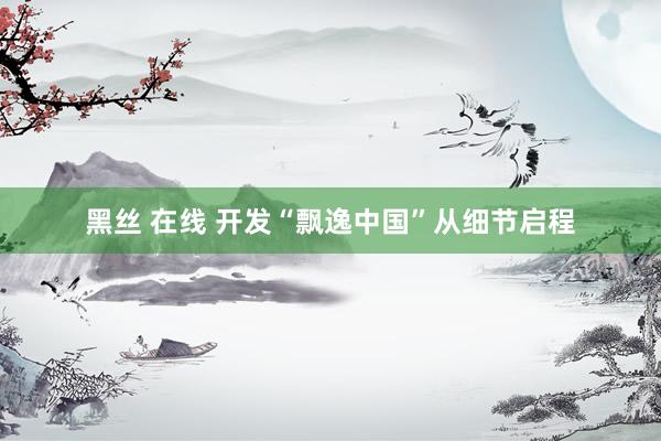黑丝 在线 开发“飘逸中国”从细节启程