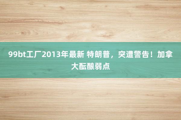 99bt工厂2013年最新 特朗普，突遭警告！加拿大酝酿弱点
