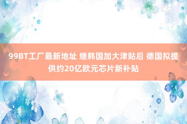 99BT工厂最新地址 继韩国加大津贴后 德国拟提供约20亿欧元芯片新补贴
