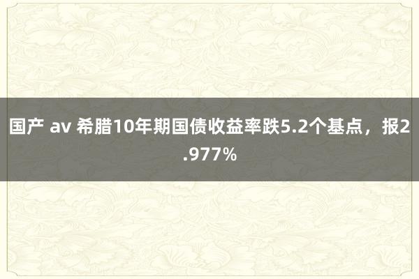 国产 av 希腊10年期国债收益率跌5.2个基点，报2.977%