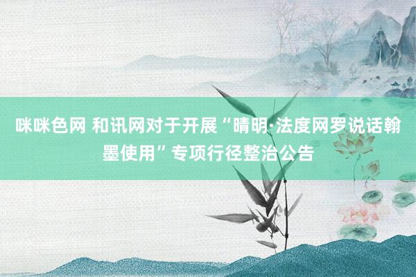 咪咪色网 和讯网对于开展“晴明·法度网罗说话翰墨使用”专项行径整治公告