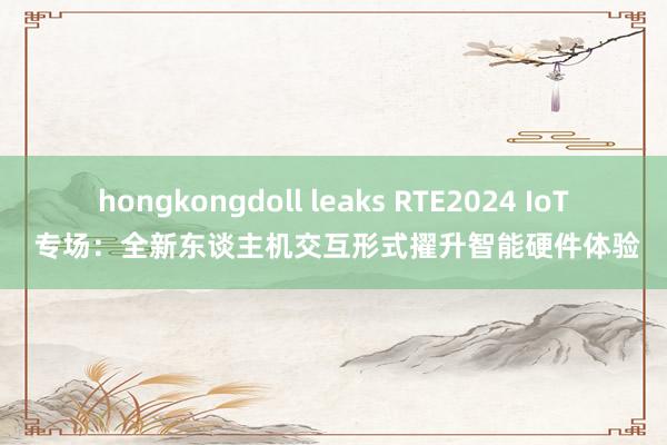 hongkongdoll leaks RTE2024 IoT 专场：全新东谈主机交互形式擢升智能硬件体验