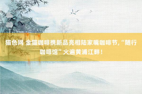 猫色网 金猫咖啡携新品亮相陆家嘴咖啡节，“随行咖啡馆”火遍黄浦江畔！