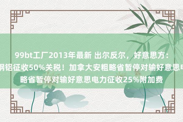 99bt工厂2013年最新 出尔反尔，好意思方：12日不会对加拿大钢铝征收50%关税！加拿大安粗略省暂停对输好意思电力征收25%附加费