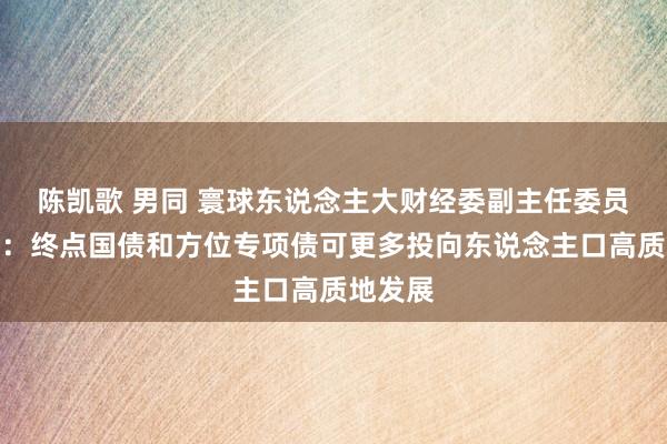 陈凯歌 男同 寰球东说念主大财经委副主任委员郭树清：终点国债和方位专项债可更多投向东说念主口高质地发展