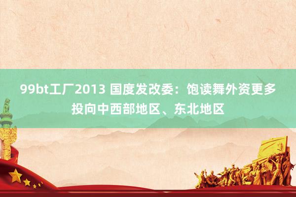 99bt工厂2013 国度发改委：饱读舞外资更多投向中西部地区、东北地区