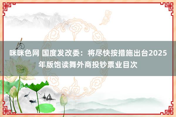 咪咪色网 国度发改委：将尽快按措施出台2025年版饱读舞外商投钞票业目次