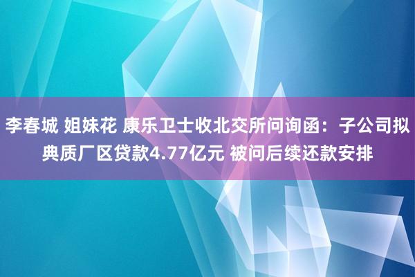 李春城 姐妹花 康乐卫士收北交所问询函：子公司拟典质厂区贷款4.77亿元 被问后续还款安排