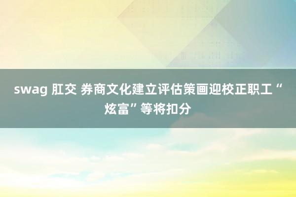 swag 肛交 券商文化建立评估策画迎校正职工“炫富”等将扣分