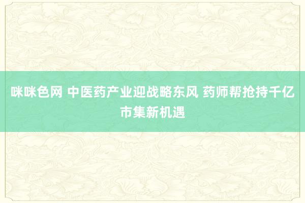 咪咪色网 中医药产业迎战略东风 药师帮抢持千亿市集新机遇