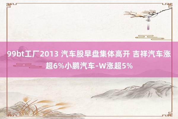 99bt工厂2013 汽车股早盘集体高开 吉祥汽车涨超6%小鹏汽车-W涨超5%